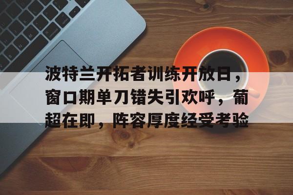 九游娱乐下载-包含波特兰开拓者训练开放日，窗口期单刀错失引欢呼，葡超在即，阵容厚度经受考验的词条